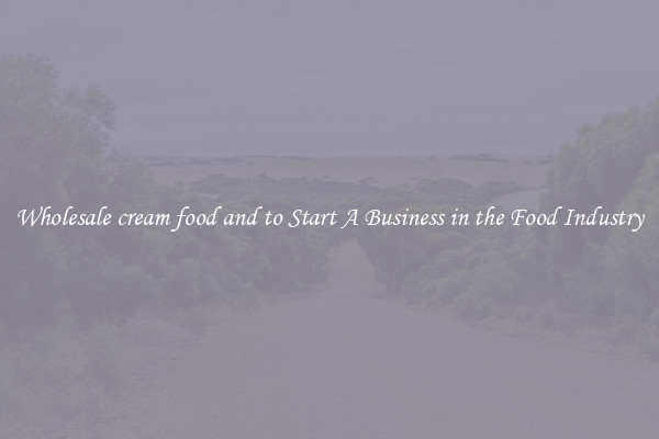 Wholesale cream food and to Start A Business in the Food Industry