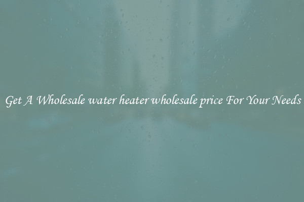 Get A Wholesale water heater wholesale price For Your Needs