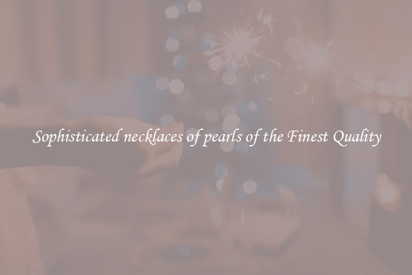 Sophisticated necklaces of pearls of the Finest Quality