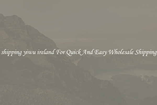 shipping yiwu ireland For Quick And Easy Wholesale Shipping